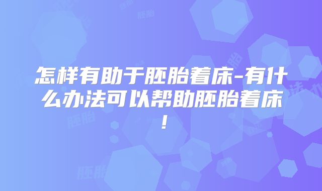 怎样有助于胚胎着床-有什么办法可以帮助胚胎着床！