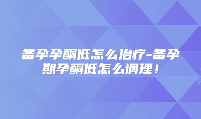 备孕孕酮低怎么治疗-备孕期孕酮低怎么调理！