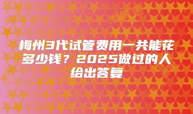 梅州3代试管费用一共能花多少钱？2025做过的人给出答复