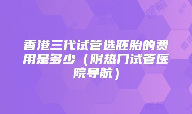 香港三代试管选胚胎的费用是多少（附热门试管医院导航）