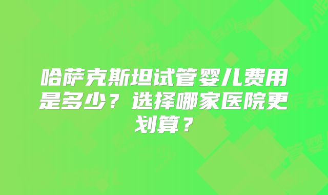 哈萨克斯坦试管婴儿费用是多少？选择哪家医院更划算？