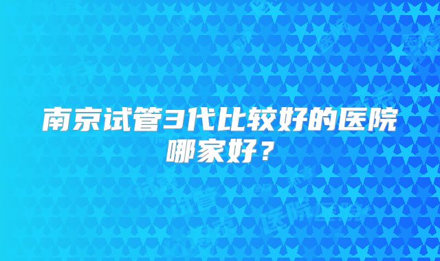 南京试管3代比较好的医院哪家好?