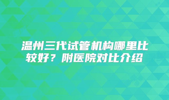 温州三代试管机构哪里比较好？附医院对比介绍
