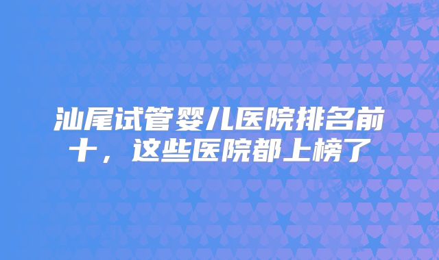 汕尾试管婴儿医院排名前十，这些医院都上榜了