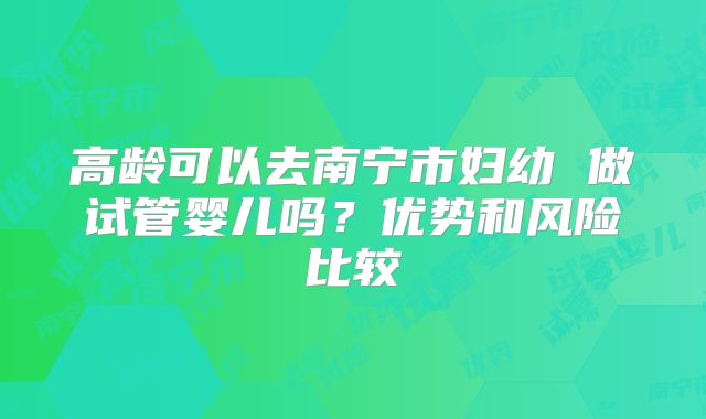 高龄可以去南宁市妇幼 做试管婴儿吗？优势和风险比较