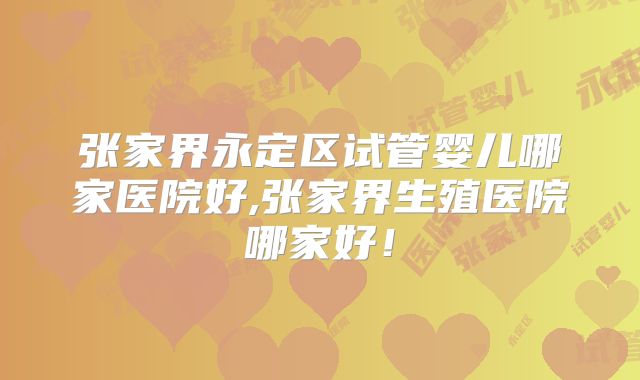 张家界永定区试管婴儿哪家医院好,张家界生殖医院哪家好！