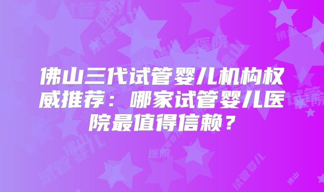 佛山三代试管婴儿机构权威推荐:哪家试管婴儿医院最值得信赖?