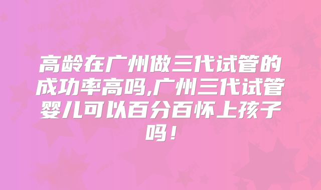 高龄在广州做三代试管的成功率高吗,广州三代试管婴儿可以百分百怀上孩子吗！