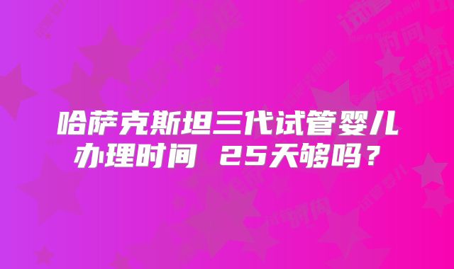 哈萨克斯坦三代试管婴儿办理时间 25天够吗？