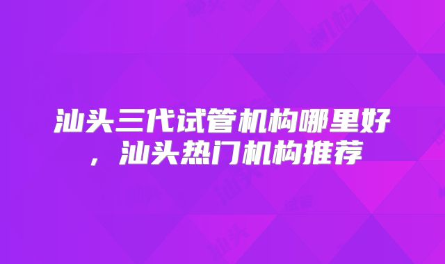 汕头三代试管机构哪里好，汕头热门机构推荐