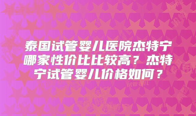 泰国试管婴儿医院杰特宁哪家性价比比较高?杰特宁试管婴儿价格如何?