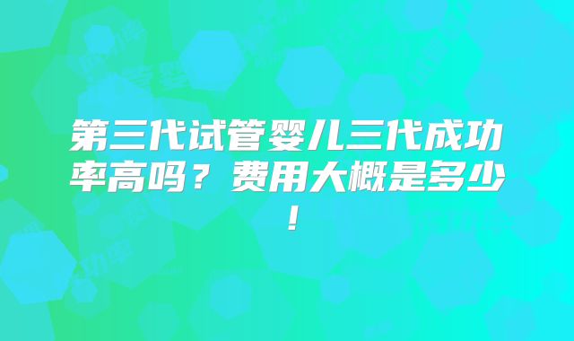 第三代试管婴儿三代成功率高吗？费用大概是多少！