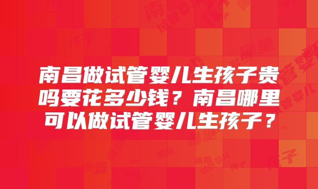 南昌做试管婴儿生孩子贵吗要花多少钱?南昌哪里可以做试管婴儿生孩子?