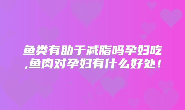鱼类有助于减脂吗孕妇吃,鱼肉对孕妇有什么好处！