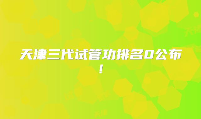 天津三代试管功排名0公布!