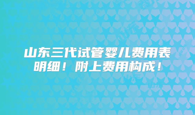 山东三代试管婴儿费用表明细!附上费用构成!