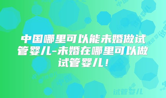 中国哪里可以能未婚做试管婴儿-未婚在哪里可以做试管婴儿！