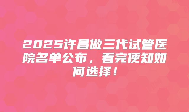 2025许昌做三代试管医院名单公布，看完便知如何选择！