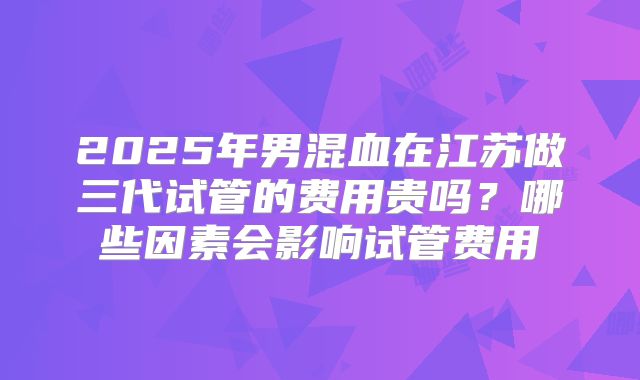 2025年男混血在江苏做三代试管的费用贵吗？哪些因素会影响试管费用