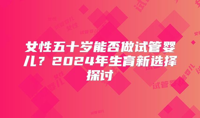 女性五十岁能否做试管婴儿？2024年生育新选择探讨