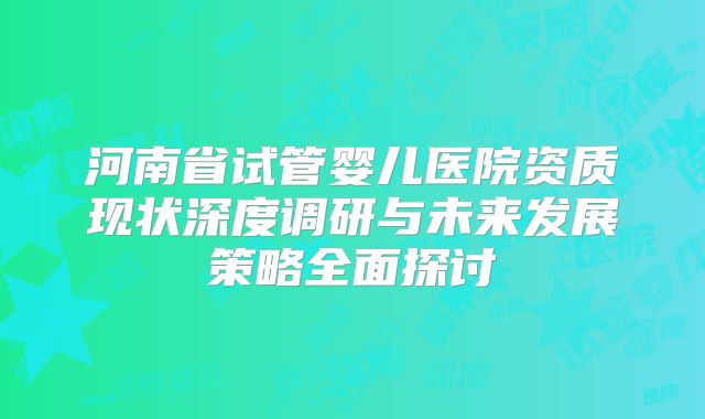 河南省试管婴儿医院资质现状深度调研与未来发展策略全面探讨