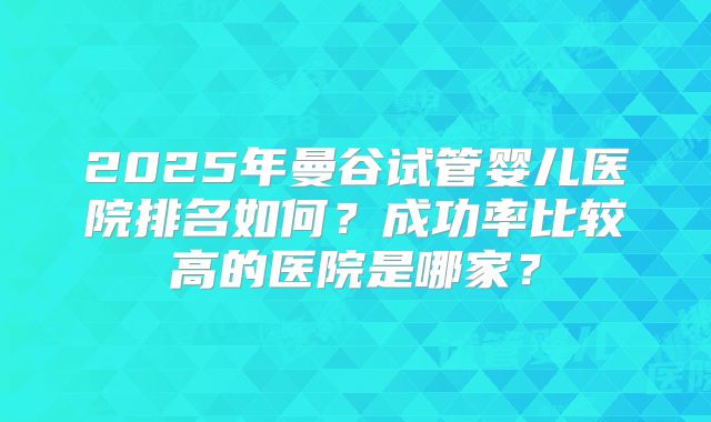 2025年曼谷试管婴儿医院排名如何？成功率比较高的医院是哪家？
