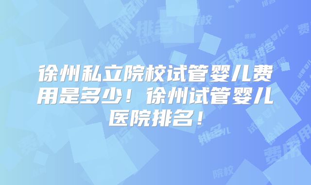 徐州私立院校试管婴儿费用是多少!徐州试管婴儿医院排名!