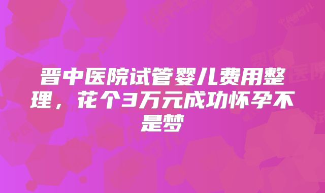 晋中医院试管婴儿费用整理,花个3万元成功怀孕不是梦