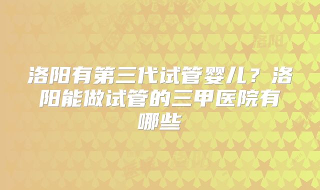 洛阳有第三代试管婴儿？洛阳能做试管的三甲医院有哪些