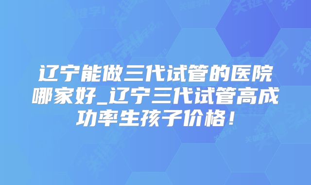 辽宁能做三代试管的医院哪家好_辽宁三代试管高成功率生孩子价格！