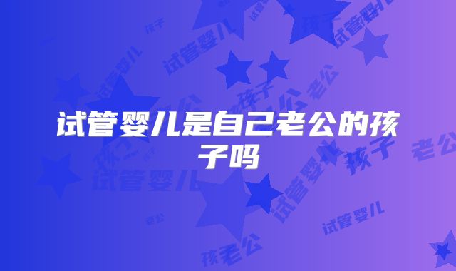 试管婴儿是自己老公的孩子吗