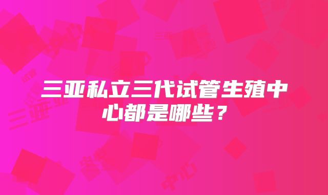 三亚私立三代试管生殖中心都是哪些?