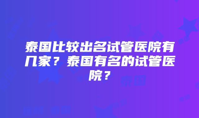 泰国比较出名试管医院有几家？泰国有名的试管医院？