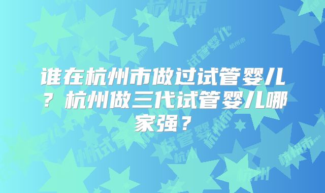谁在杭州市做过试管婴儿?杭州做三代试管婴儿哪家强?