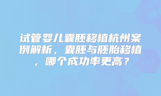 试管婴儿囊胚移植杭州案例解析，囊胚与胚胎移植，哪个成功率更高？