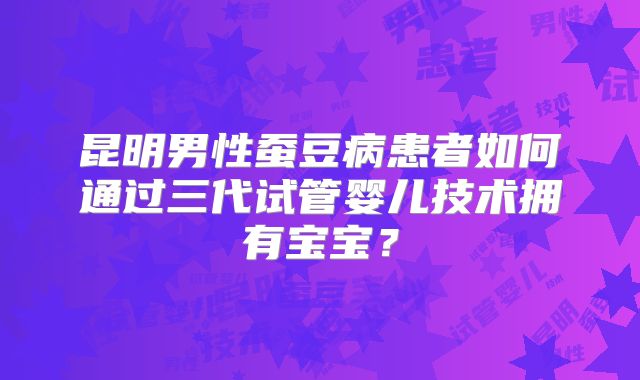 昆明男性蚕豆病患者如何通过三代试管婴儿技术拥有宝宝？