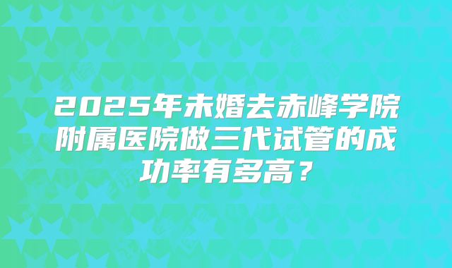 2025年未婚去赤峰学院附属医院做三代试管的成功率有多高?