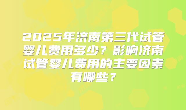2025年济南第三代试管婴儿费用多少？影响济南试管婴儿费用的主要因素有哪些？