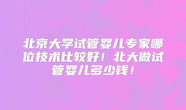 北京大学试管婴儿专家哪位技术比较好！北大做试管婴儿多少钱！