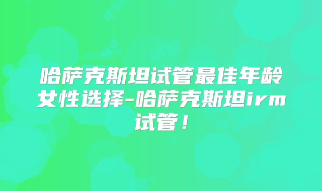 哈萨克斯坦试管最佳年龄女性选择-哈萨克斯坦irm试管！