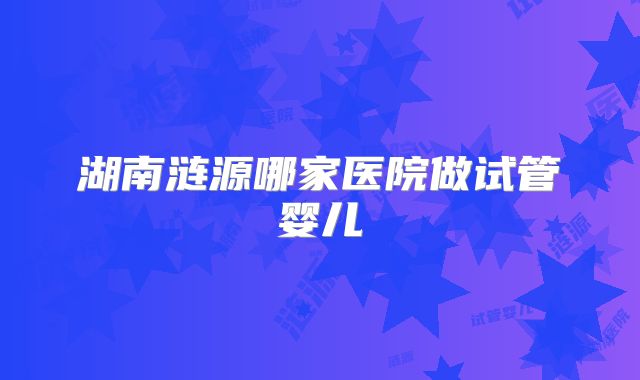 湖南涟源哪家医院做试管婴儿