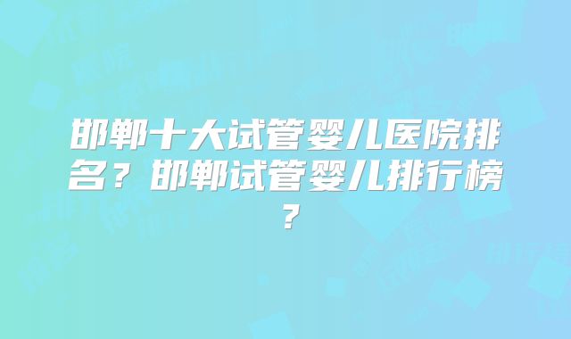 邯郸十大试管婴儿医院排名?邯郸试管婴儿排行榜?