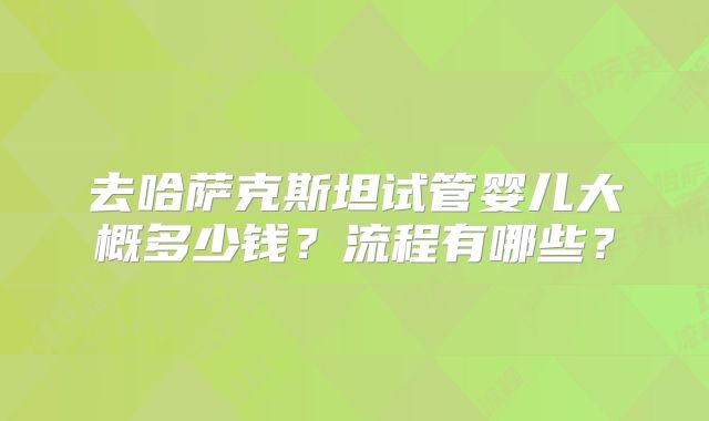 去哈萨克斯坦试管婴儿大概多少钱？流程有哪些？