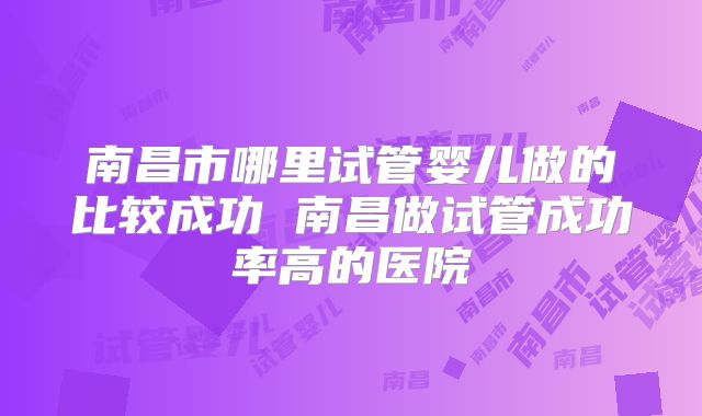 南昌市哪里试管婴儿做的比较成功 南昌做试管成功率高的医院