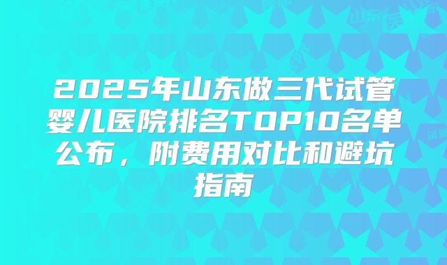 2025年山东做三代试管婴儿医院排名TOP10名单公布，附费用对比和避坑指南