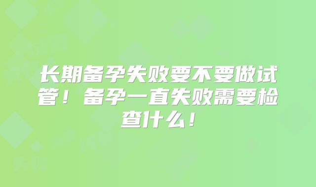长期备孕失败要不要做试管！备孕一直失败需要检查什么！