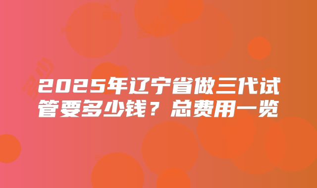 2025年辽宁省做三代试管要多少钱？总费用一览