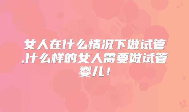 女人在什么情况下做试管,什么样的女人需要做试管婴儿！