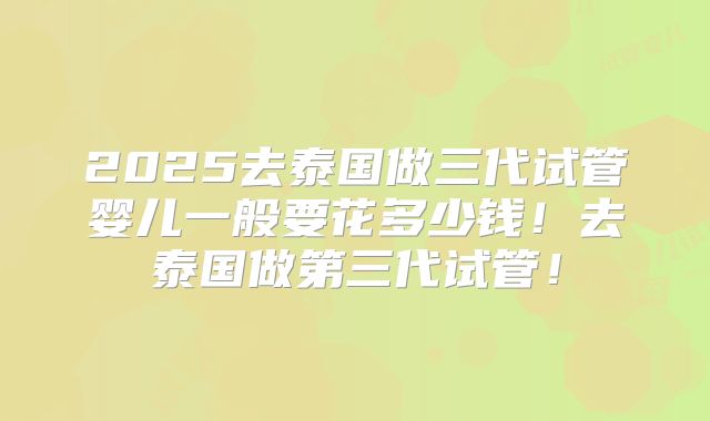 2025去泰国做三代试管婴儿一般要花多少钱！去泰国做第三代试管！