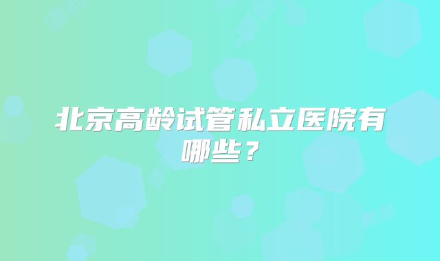 北京高龄试管私立医院有哪些？